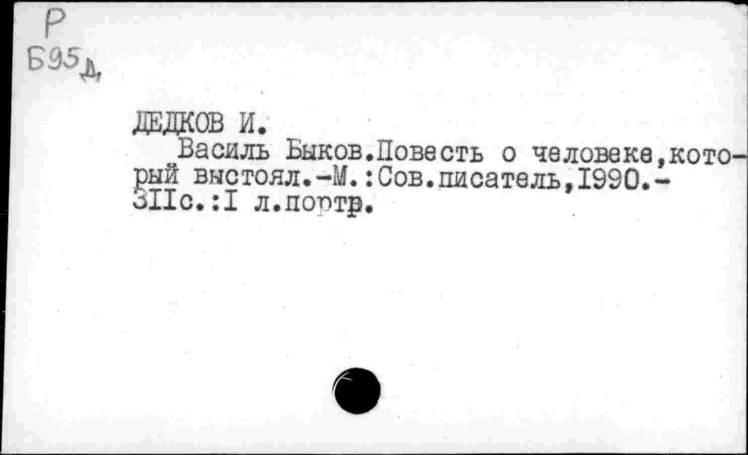 ﻿Б95д
ДЕДКОВ И.
Василь Быков.Повесть о человеке, кото' рый выстоял.-М.:Сов.писатель,1990.-о11с.;1 л.поптр.